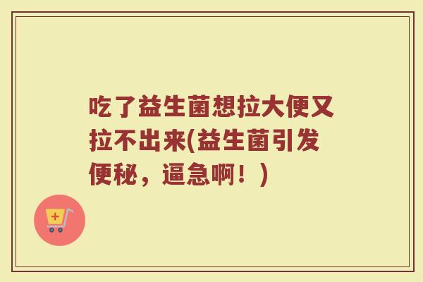 吃了益生菌想拉大便又拉不出来(益生菌引发便秘，逼急啊！)