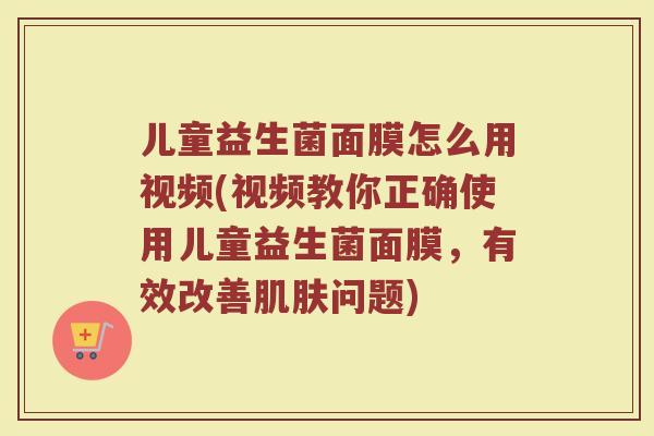 儿童益生菌面膜怎么用视频(视频教你正确使用儿童益生菌面膜,有效改善问题) 儿童益生菌面膜怎么用视频(视频教你正确使用儿童益生菌面膜,有效改善问题)