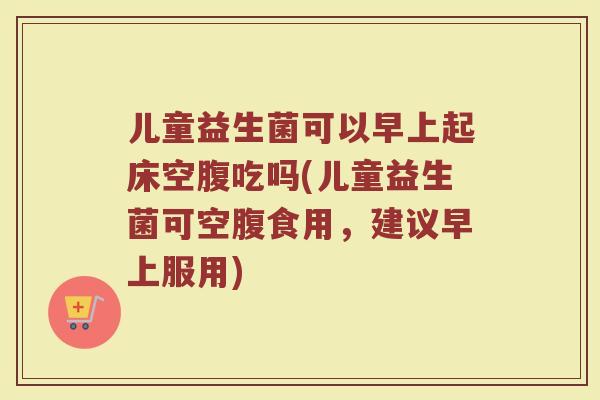 儿童益生菌可以早上起床空腹吃吗(儿童益生菌可空腹食用,建议早上服用)