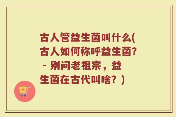 古人管益生菌叫什么(古人如何称呼益生菌？ - 别问老祖宗，益生菌在古代叫啥？)