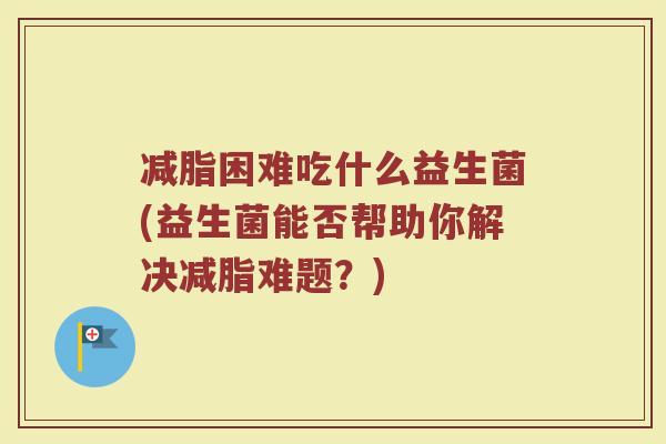 减脂困难吃什么益生菌(益生菌能否帮助你解决减脂难题？)