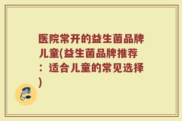 医院常开的益生菌品牌儿童(益生菌品牌推荐：适合儿童的常见选择)