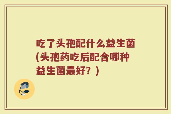 吃了头孢配什么益生菌(头孢药吃后配合哪种益生菌最好？)