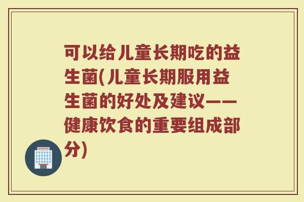 可以给儿童长期吃的益生菌(儿童长期服用益生菌的好处及建议——健康饮食的重要组成部分)