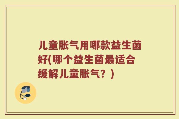 儿童胀气用哪款益生菌好(哪个益生菌最适合缓解儿童胀气?)
