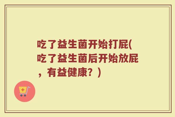 吃了益生菌开始打屁(吃了益生菌后开始放屁，有益健康？)