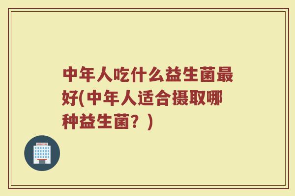 中年人吃什么益生菌最好(中年人适合摄取哪种益生菌？)