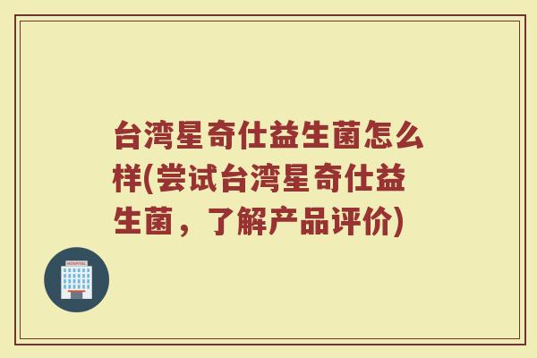 台湾星奇仕益生菌怎么样(尝试台湾星奇仕益生菌，了解产品评价)