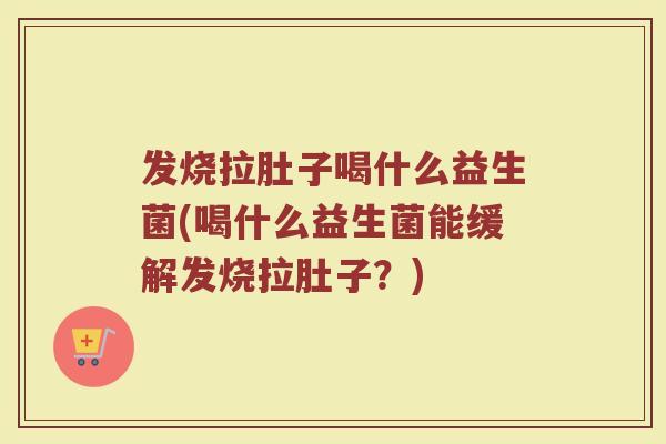 发烧拉肚子喝什么益生菌(喝什么益生菌能缓解发烧拉肚子?)