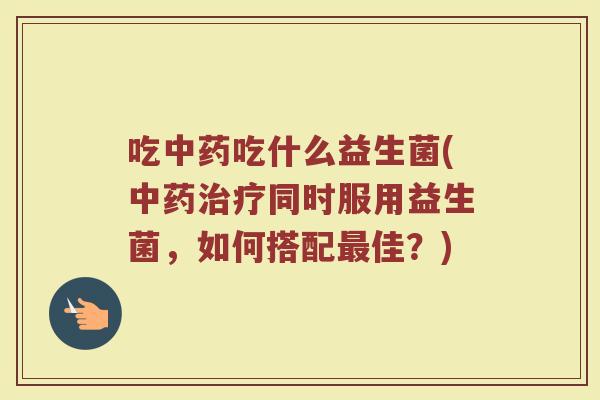 吃中药吃什么益生菌(中药治疗同时服用益生菌，如何搭配最佳？)