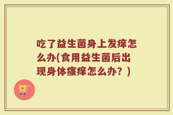 吃了益生菌身上发痒怎么办(食用益生菌后出现身体瘙痒怎么办？)