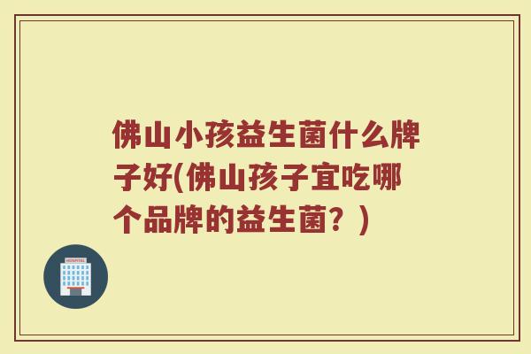 佛山小孩益生菌什么牌子好(佛山孩子宜吃哪个品牌的益生菌？)