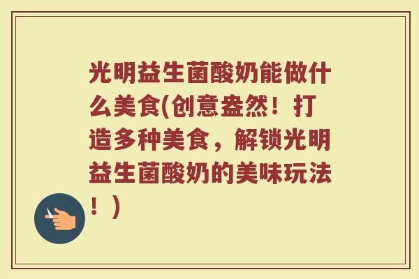光明益生菌酸奶能做什么美食(创意盎然!打造多种美食,解锁光明益生菌酸奶的美味玩法!)