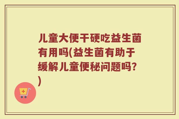 儿童大便干硬吃益生菌有用吗(益生菌有助于缓解儿童便秘问题吗?)