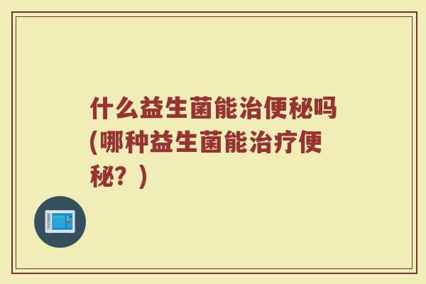 什么益生菌能治便秘吗(哪种益生菌能治疗便秘?)