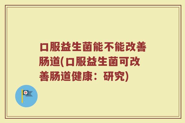 口服益生菌能不能改善肠道(口服益生菌可改善肠道健康：研究)