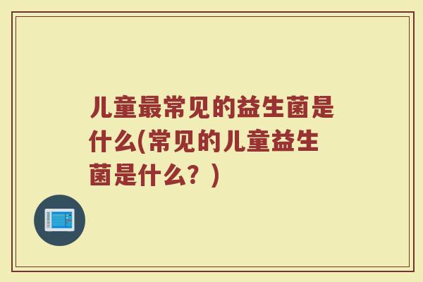 儿童最常见的益生菌是什么(常见的儿童益生菌是什么？)