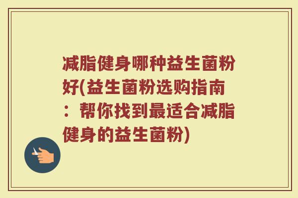 减脂健身哪种益生菌粉好(益生菌粉选购指南:帮你找到最适合减脂健身的益生菌粉)