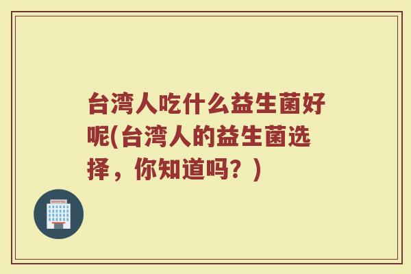 台湾人吃什么益生菌好呢(台湾人的益生菌选择,你知道吗?) 台湾人吃什么益生菌好呢(台湾人的益生菌选择,你知道吗?)
