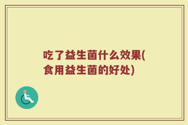 吃了益生菌什么效果(食用益生菌的好处) 吃了益生菌什么效果(食用益生菌的好处)