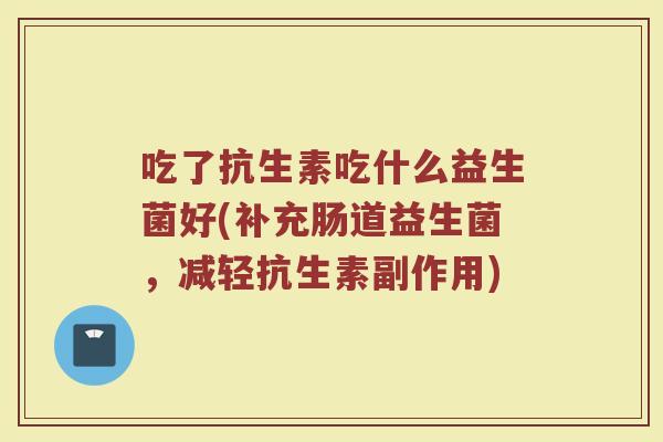 吃了抗生素吃什么益生菌好(补充肠道益生菌,减轻抗生素副作用) 吃了抗生素吃什么益生菌好(补充肠道益生菌,减轻抗生素副作用)