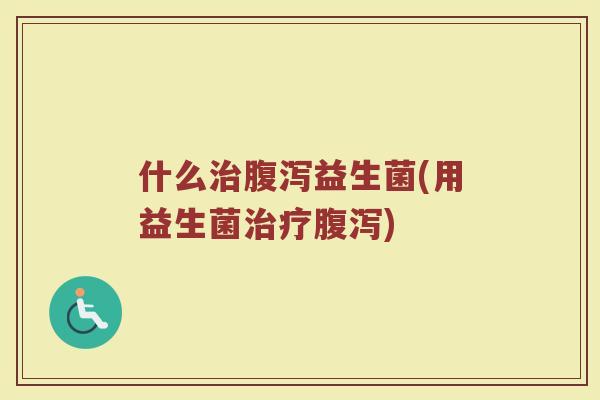 什么治腹泻益生菌(用益生菌治疗腹泻)