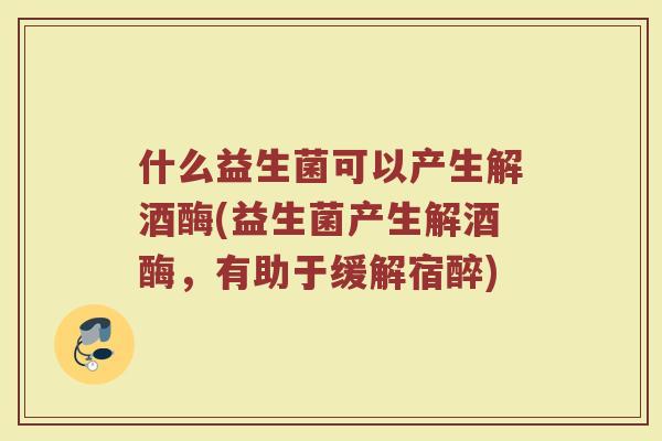 什么益生菌可以产生解酒酶(益生菌产生解酒酶,有助于缓解宿醉)