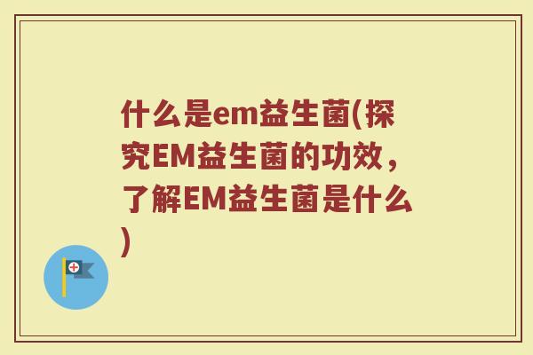 什么是em益生菌(探究EM益生菌的功效，了解EM益生菌是什么)