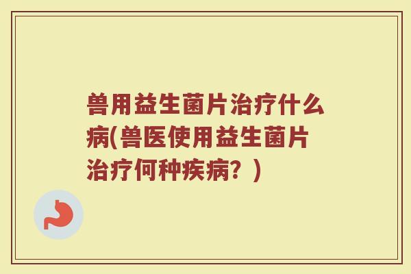 兽用益生菌片治疗什么病(兽医使用益生菌片治疗何种疾病？)