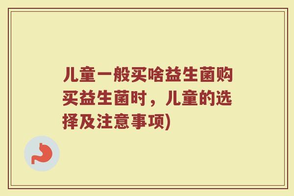 儿童一般买啥益生菌购买益生菌时,儿童的选择及注意事项)