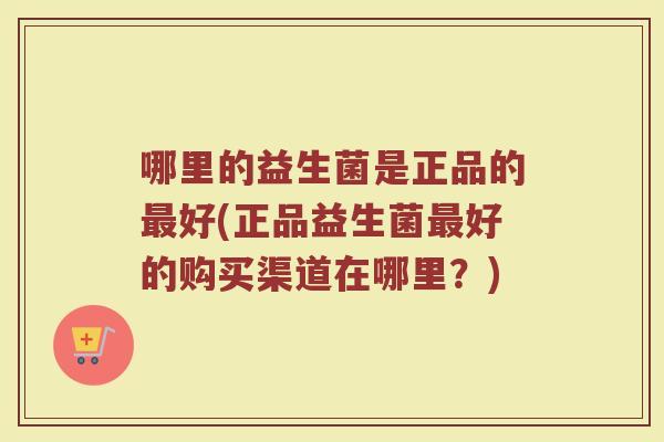 哪里的益生菌是正品的最好(正品益生菌最好的购买渠道在哪里？)