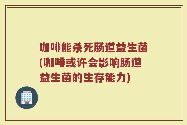 咖啡能杀死肠道益生菌(咖啡或许会影响肠道益生菌的生存能力)