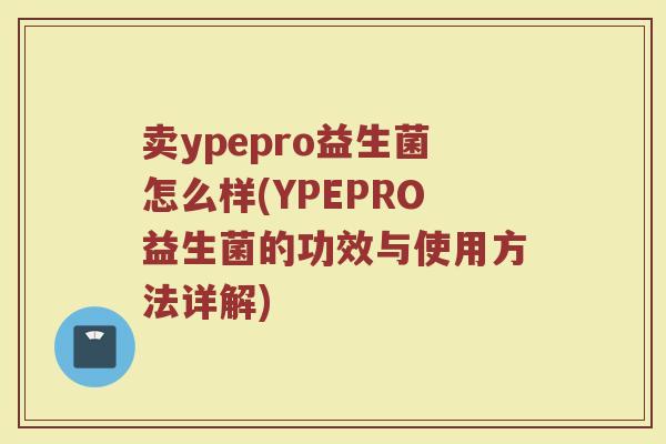 卖ypepro益生菌怎么样(YPEPRO益生菌的功效与使用方法详解)