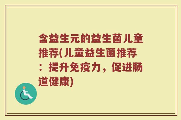 含益生元的益生菌儿童推荐(儿童益生菌推荐：提升免疫力，促进肠道健康)