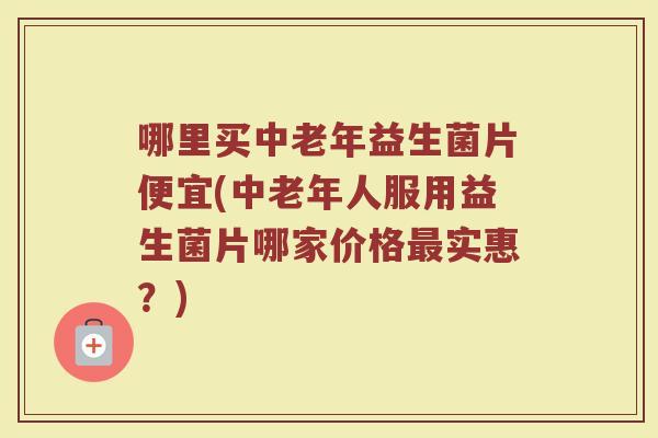 哪里买中老年益生菌片便宜(中老年人服用益生菌片哪家价格最实惠?)