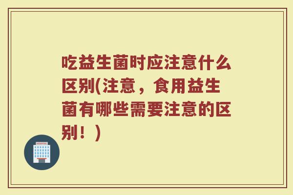 吃益生菌时应注意什么区别(注意，食用益生菌有哪些需要注意的区别！)