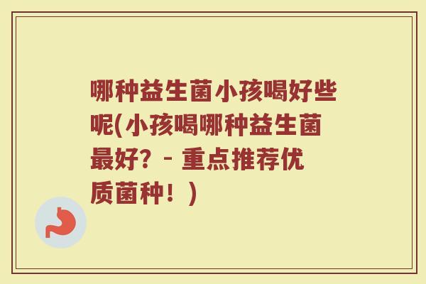 哪种益生菌小孩喝好些呢(小孩喝哪种益生菌最好？- 重点推荐优质菌种！)