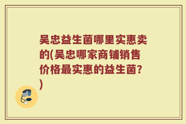 吴忠益生菌哪里实惠卖的(吴忠哪家商铺销售价格最实惠的益生菌？)