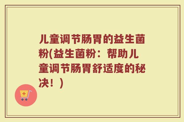 儿童调节肠胃的益生菌粉(益生菌粉:帮助儿童调节肠胃舒适度的秘决!) 儿童调节肠胃的益生菌粉(益生菌粉:帮助儿童调节肠胃舒适度的秘决!)