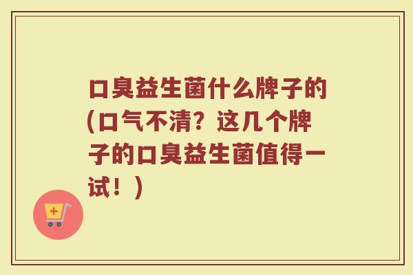 口臭益生菌什么牌子的(口气不清？这几个牌子的口臭益生菌值得一试！)