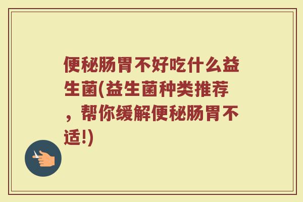 便秘肠胃不好吃什么益生菌(益生菌种类推荐,帮你缓解便秘肠胃不适!)