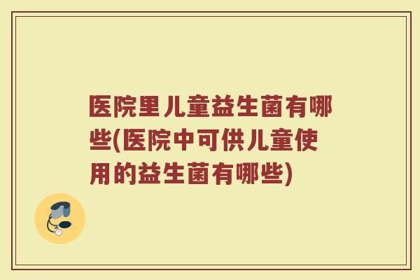医院里儿童益生菌有哪些(医院中可供儿童使用的益生菌有哪些)
