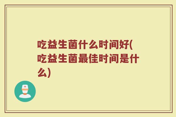 吃益生菌什么时间好(吃益生菌最佳时间是什么)