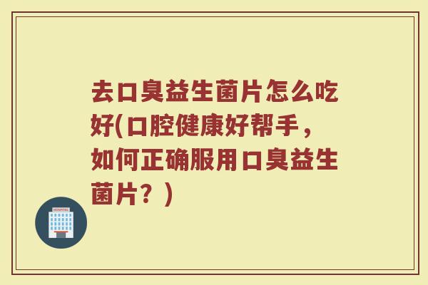 去口臭益生菌片怎么吃好(口腔健康好帮手,如何正确服用口臭益生菌片?)