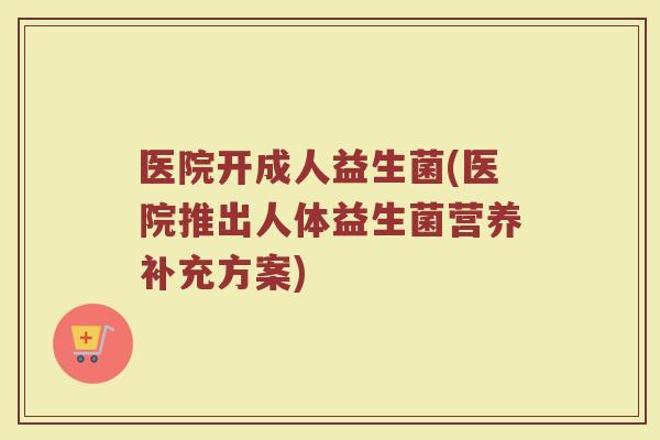 医院开成人益生菌(医院推出人体益生菌营养补充方案)