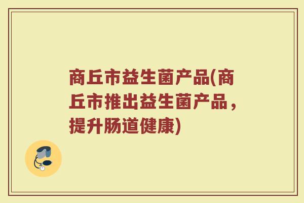 商丘市益生菌产品(商丘市推出益生菌产品，提升肠道健康)
