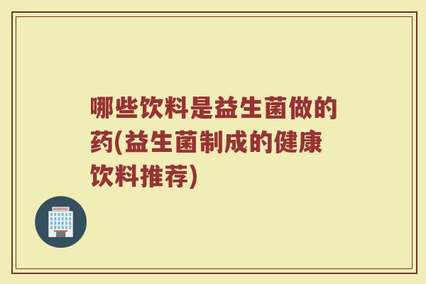 哪些饮料是益生菌做的药(益生菌制成的健康饮料推荐)