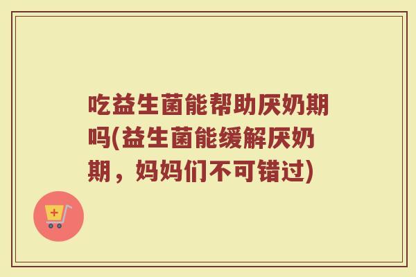 吃益生菌能帮助厌奶期吗(益生菌能缓解厌奶期,妈妈们不可错过) 吃益生菌能帮助厌奶期吗(益生菌能缓解厌奶期,妈妈们不可错过)