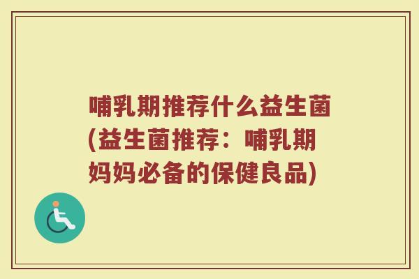 哺乳期推荐什么益生菌(益生菌推荐:哺乳期妈妈必备的保健良品)