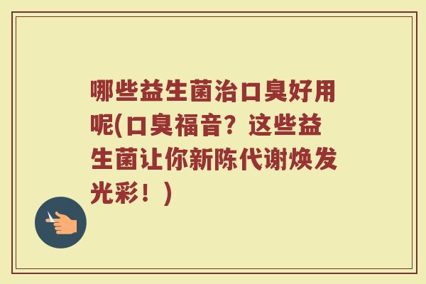 哪些益生菌治口臭好用呢(口臭福音？这些益生菌让你新陈代谢焕发光彩！)